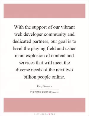 With the support of our vibrant web developer community and dedicated partners, our goal is to level the playing field and usher in an explosion of content and services that will meet the diverse needs of the next two billion people online Picture Quote #1