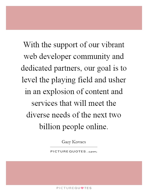 With the support of our vibrant web developer community and dedicated partners, our goal is to level the playing field and usher in an explosion of content and services that will meet the diverse needs of the next two billion people online Picture Quote #1