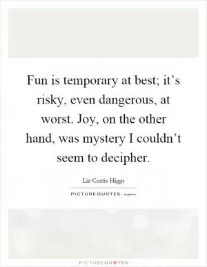 Fun is temporary at best; it’s risky, even dangerous, at worst. Joy, on the other hand, was mystery I couldn’t seem to decipher Picture Quote #1