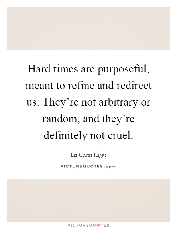 Hard times are purposeful, meant to refine and redirect us. They're not arbitrary or random, and they're definitely not cruel Picture Quote #1