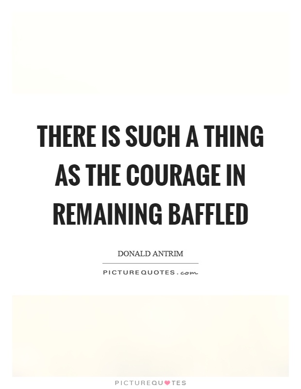 There is such a thing as the courage in remaining baffled Picture Quote #1