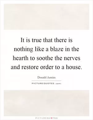 It is true that there is nothing like a blaze in the hearth to soothe the nerves and restore order to a house Picture Quote #1