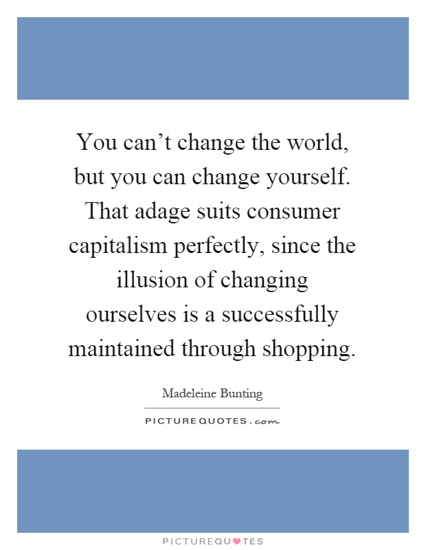 You can't change the world, but you can change yourself. That adage suits consumer capitalism perfectly, since the illusion of changing ourselves is a successfully maintained through shopping Picture Quote #1