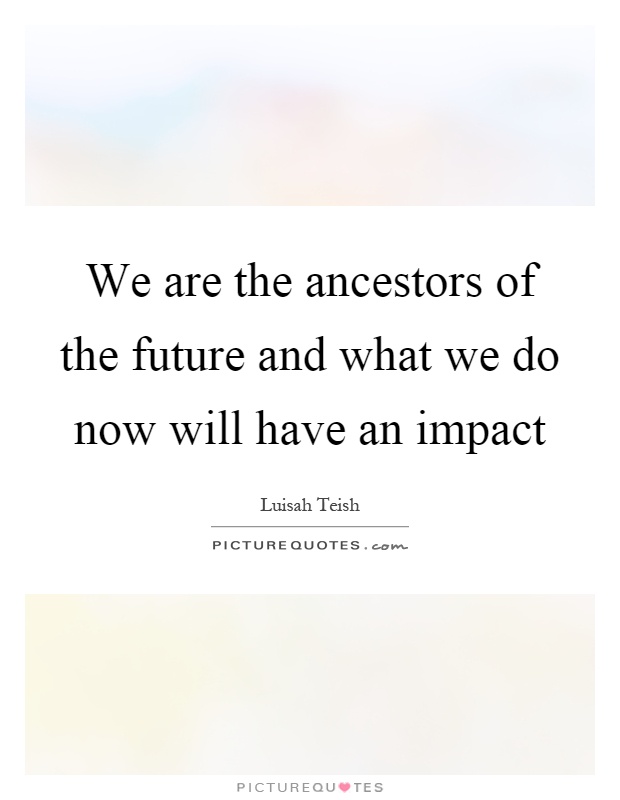 We are the ancestors of the future and what we do now will have an impact Picture Quote #1