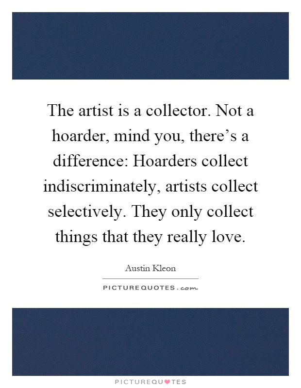 The artist is a collector. Not a hoarder, mind you, there's a difference: Hoarders collect indiscriminately, artists collect selectively. They only collect things that they really love Picture Quote #1