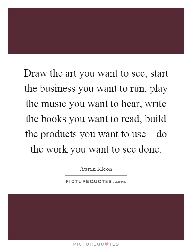 Draw the art you want to see, start the business you want to run, play the music you want to hear, write the books you want to read, build the products you want to use – do the work you want to see done Picture Quote #1