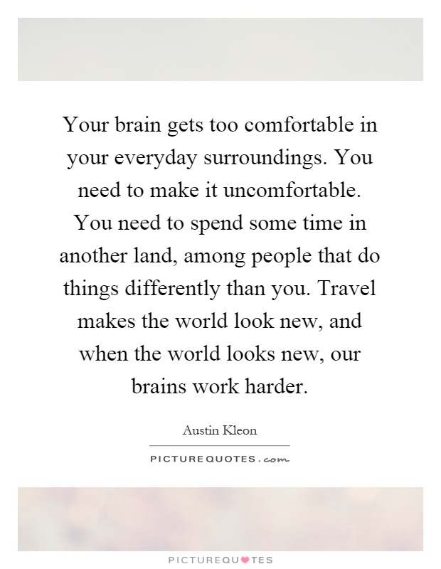 Your brain gets too comfortable in your everyday surroundings. You need to make it uncomfortable. You need to spend some time in another land, among people that do things differently than you. Travel makes the world look new, and when the world looks new, our brains work harder Picture Quote #1