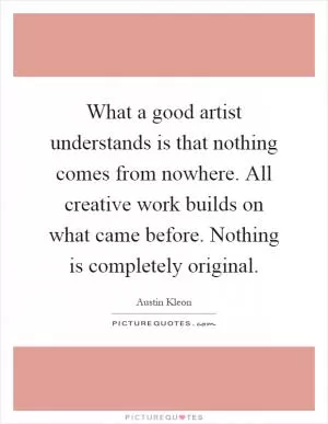 What a good artist understands is that nothing comes from nowhere. All creative work builds on what came before. Nothing is completely original Picture Quote #1