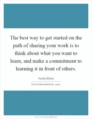The best way to get started on the path of sharing your work is to think about what you want to learn, and make a commitment to learning it in front of others Picture Quote #1