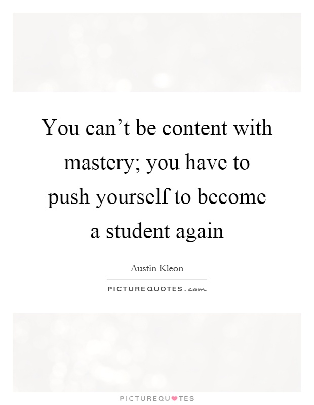 You can't be content with mastery; you have to push yourself to become a student again Picture Quote #1
