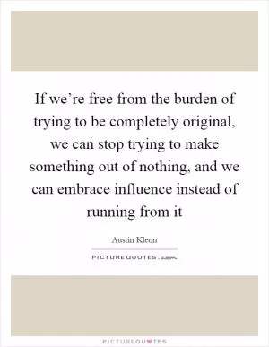 If we’re free from the burden of trying to be completely original, we can stop trying to make something out of nothing, and we can embrace influence instead of running from it Picture Quote #1
