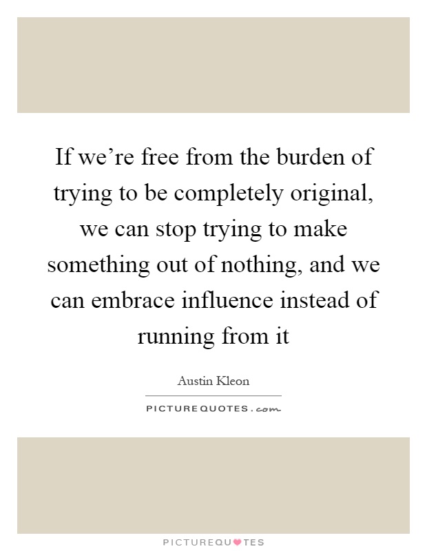 If we're free from the burden of trying to be completely original, we can stop trying to make something out of nothing, and we can embrace influence instead of running from it Picture Quote #1