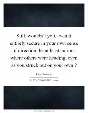 Still, wouldn’t you, even if entirely secure in your own sense of direction, be at least curious where others were heading, even as you struck out on your own? Picture Quote #1
