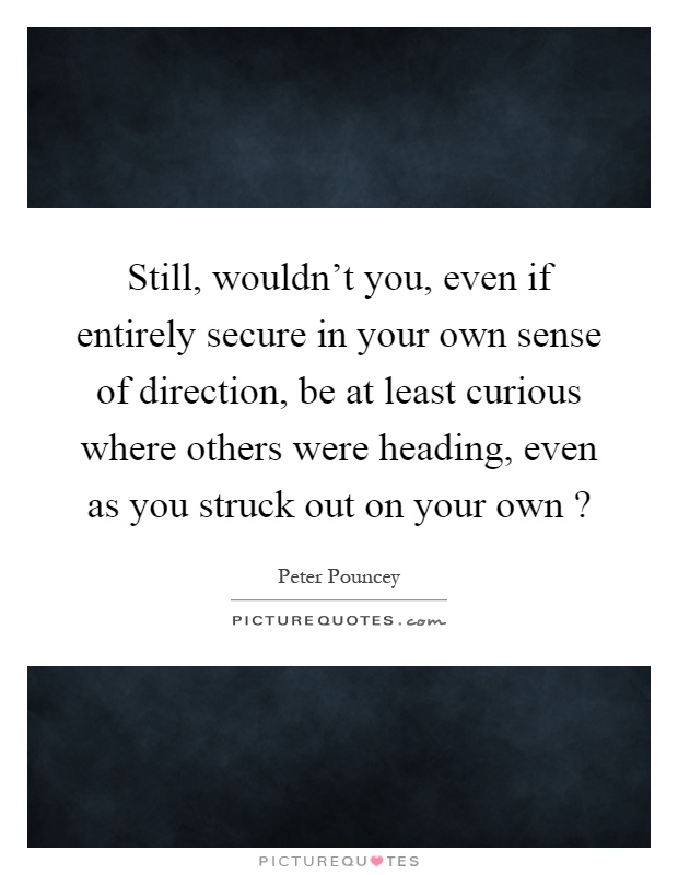 Still, wouldn't you, even if entirely secure in your own sense of direction, be at least curious where others were heading, even as you struck out on your own? Picture Quote #1