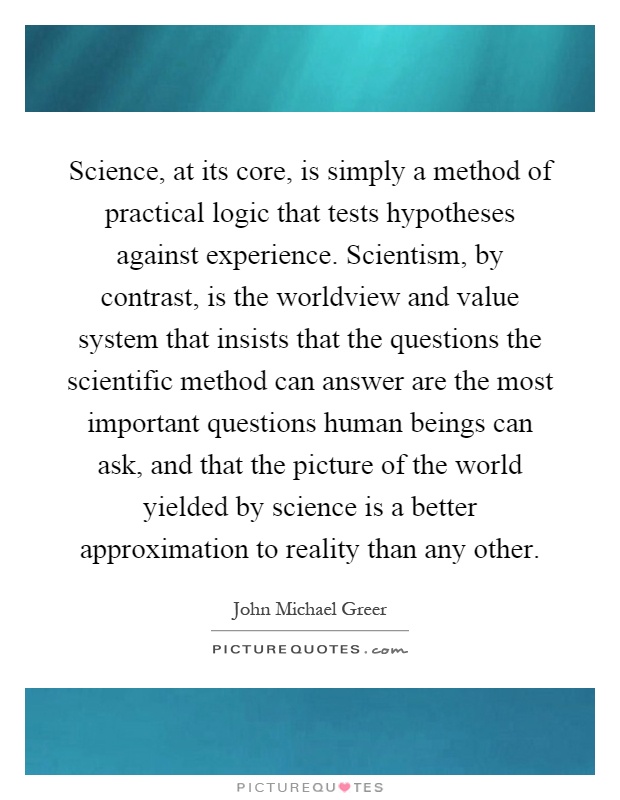 Science, at its core, is simply a method of practical logic that tests hypotheses against experience. Scientism, by contrast, is the worldview and value system that insists that the questions the scientific method can answer are the most important questions human beings can ask, and that the picture of the world yielded by science is a better approximation to reality than any other Picture Quote #1