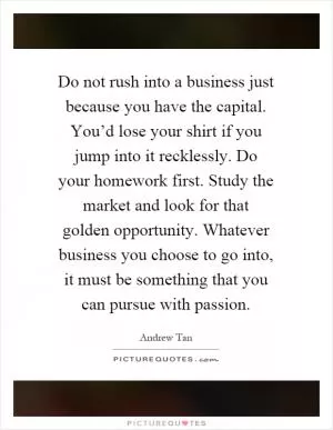 Do not rush into a business just because you have the capital. You’d lose your shirt if you jump into it recklessly. Do your homework first. Study the market and look for that golden opportunity. Whatever business you choose to go into, it must be something that you can pursue with passion Picture Quote #1