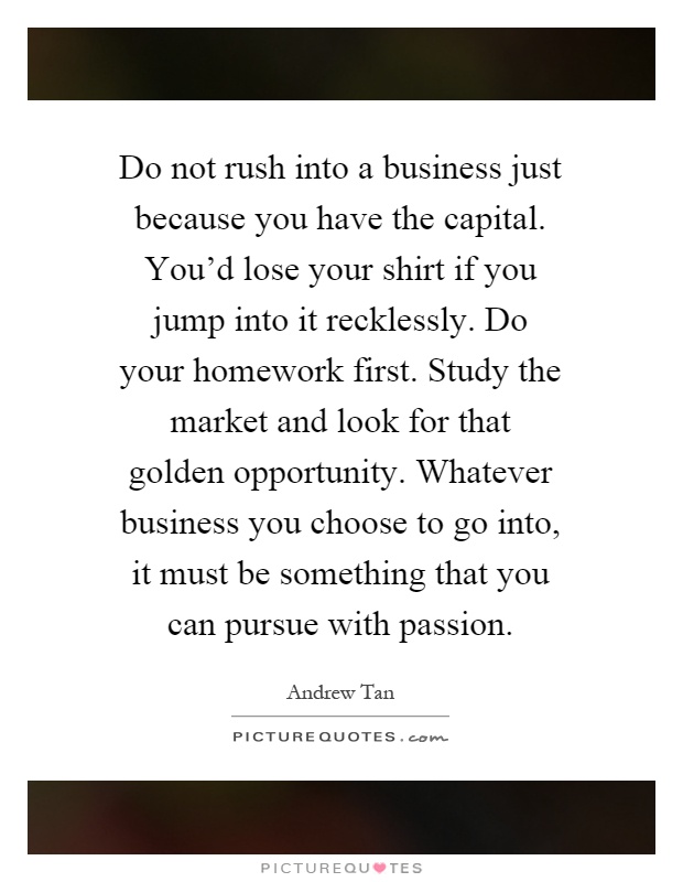 Do not rush into a business just because you have the capital. You'd lose your shirt if you jump into it recklessly. Do your homework first. Study the market and look for that golden opportunity. Whatever business you choose to go into, it must be something that you can pursue with passion Picture Quote #1