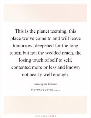 This is the planet teeming, this place we’ve come to and will leave tomorrow, deepened for the long return but not the wedded reach, the losing touch of self to self, contented more or less and known not nearly well enough Picture Quote #1