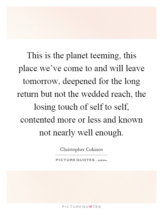 This is the planet teeming, this place we've come to and will leave tomorrow, deepened for the long return but not the wedded reach, the losing touch of self to self, contented more or less and known not nearly well enough Picture Quote #1