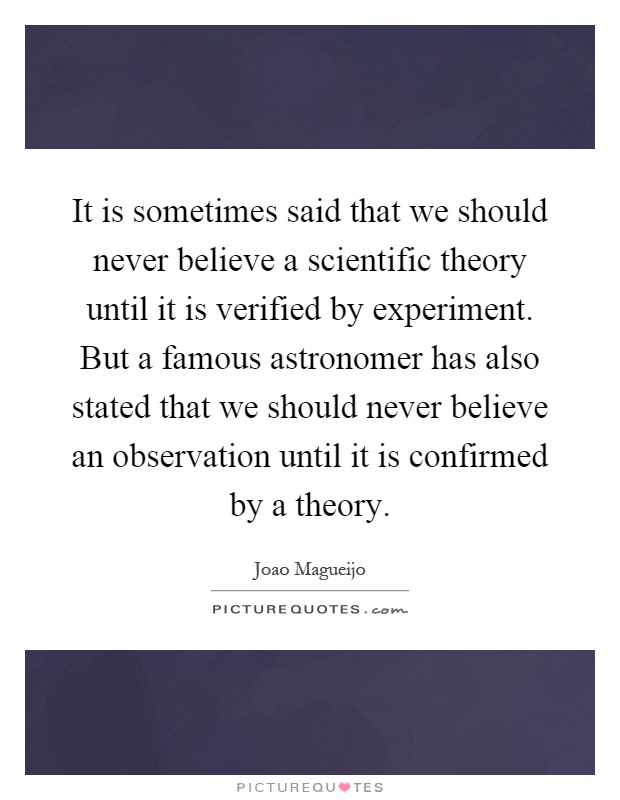 It is sometimes said that we should never believe a scientific theory until it is verified by experiment. But a famous astronomer has also stated that we should never believe an observation until it is confirmed by a theory Picture Quote #1