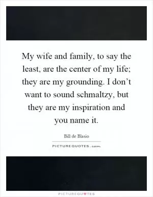 My wife and family, to say the least, are the center of my life; they are my grounding. I don’t want to sound schmaltzy, but they are my inspiration and you name it Picture Quote #1