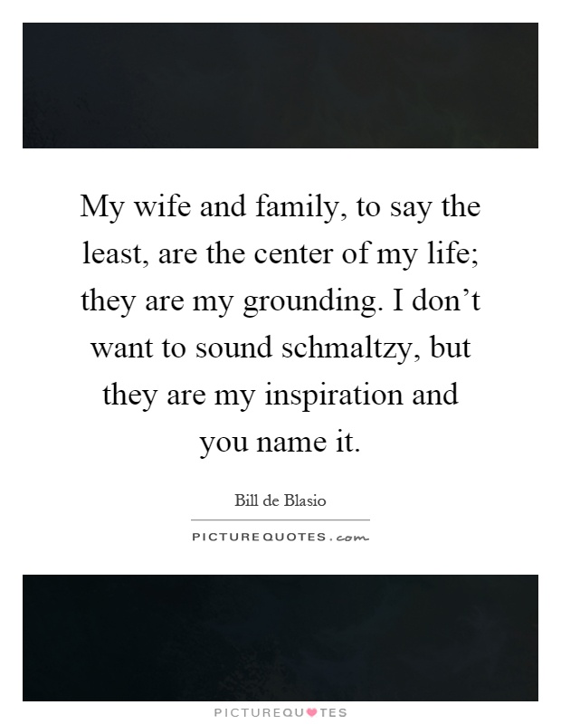 My wife and family, to say the least, are the center of my life; they are my grounding. I don't want to sound schmaltzy, but they are my inspiration and you name it Picture Quote #1