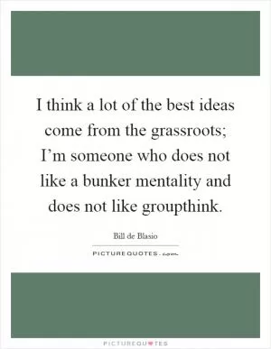 I think a lot of the best ideas come from the grassroots; I’m someone who does not like a bunker mentality and does not like groupthink Picture Quote #1