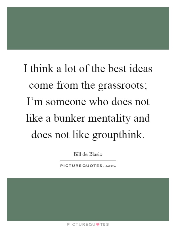 I think a lot of the best ideas come from the grassroots; I'm someone who does not like a bunker mentality and does not like groupthink Picture Quote #1
