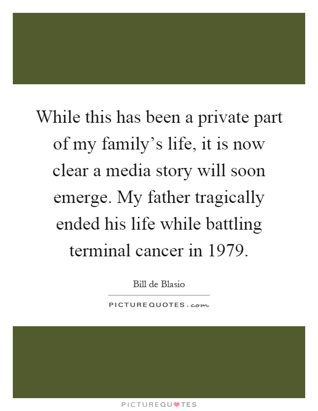While this has been a private part of my family's life, it is now clear a media story will soon emerge. My father tragically ended his life while battling terminal cancer in 1979 Picture Quote #1