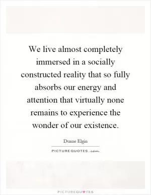 We live almost completely immersed in a socially constructed reality that so fully absorbs our energy and attention that virtually none remains to experience the wonder of our existence Picture Quote #1