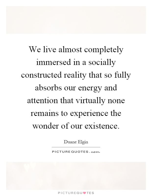 We live almost completely immersed in a socially constructed reality that so fully absorbs our energy and attention that virtually none remains to experience the wonder of our existence Picture Quote #1