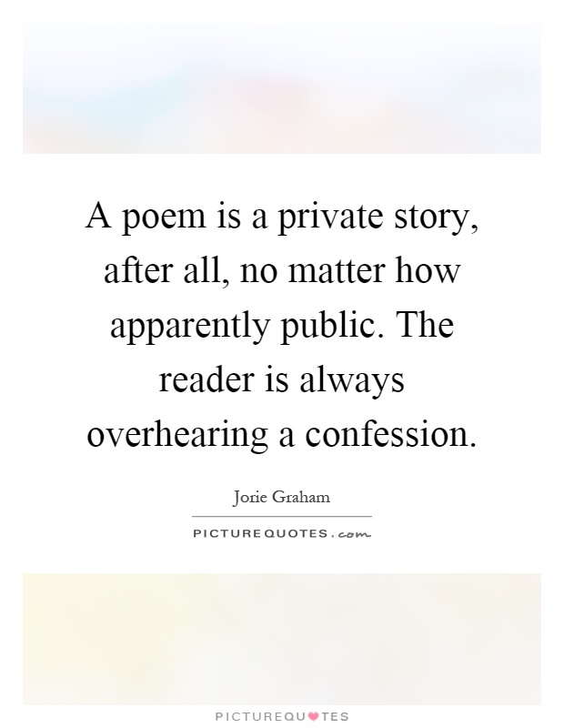 A poem is a private story, after all, no matter how apparently public. The reader is always overhearing a confession Picture Quote #1