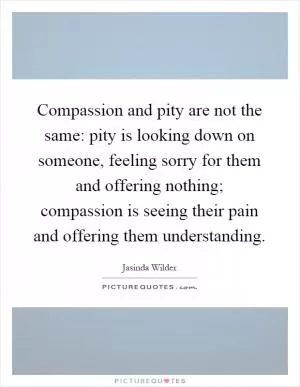 Compassion and pity are not the same: pity is looking down on someone, feeling sorry for them and offering nothing; compassion is seeing their pain and offering them understanding Picture Quote #1