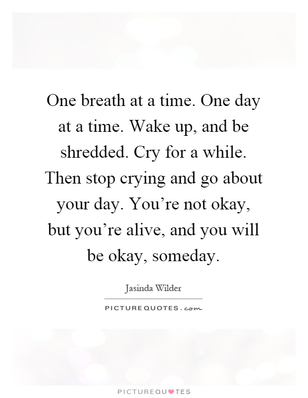 One breath at a time. One day at a time. Wake up, and be shredded. Cry for a while. Then stop crying and go about your day. You're not okay, but you're alive, and you will be okay, someday Picture Quote #1