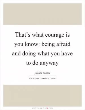 That’s what courage is you know: being afraid and doing what you have to do anyway Picture Quote #1