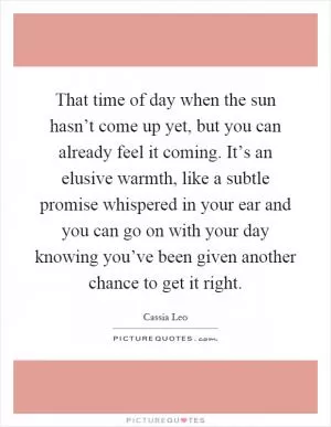 That time of day when the sun hasn’t come up yet, but you can already feel it coming. It’s an elusive warmth, like a subtle promise whispered in your ear and you can go on with your day knowing you’ve been given another chance to get it right Picture Quote #1