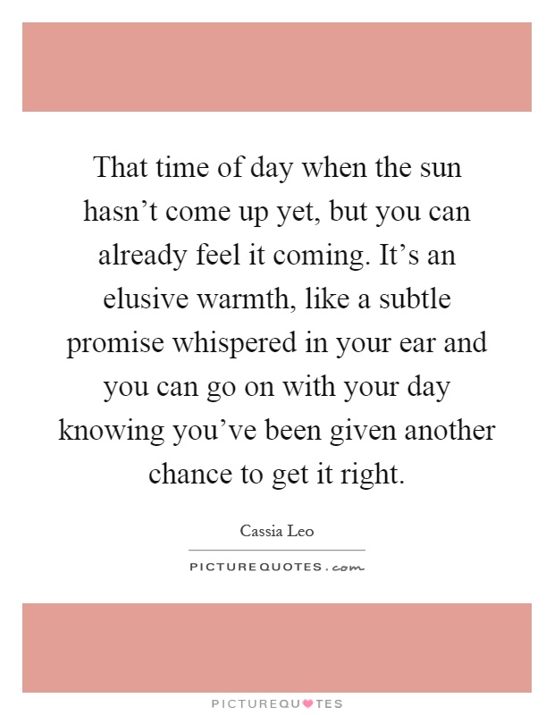 That time of day when the sun hasn't come up yet, but you can already feel it coming. It's an elusive warmth, like a subtle promise whispered in your ear and you can go on with your day knowing you've been given another chance to get it right Picture Quote #1