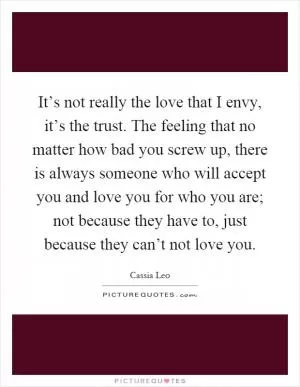 It’s not really the love that I envy, it’s the trust. The feeling that no matter how bad you screw up, there is always someone who will accept you and love you for who you are; not because they have to, just because they can’t not love you Picture Quote #1