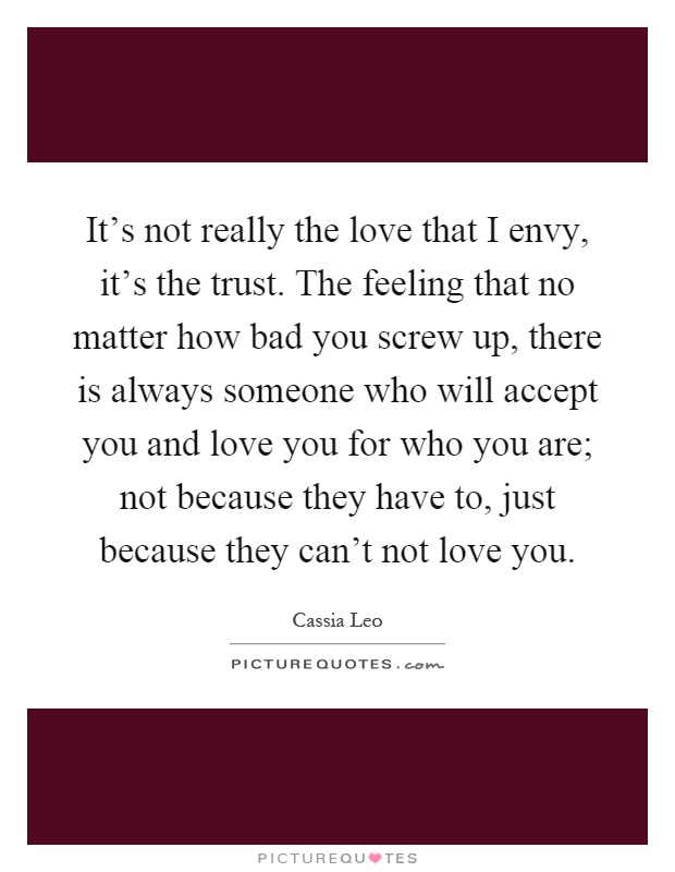 It's not really the love that I envy, it's the trust. The feeling that no matter how bad you screw up, there is always someone who will accept you and love you for who you are; not because they have to, just because they can't not love you Picture Quote #1