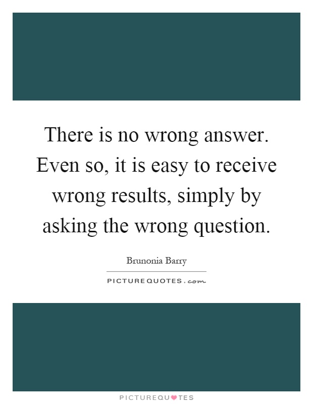 There is no wrong answer. Even so, it is easy to receive wrong results, simply by asking the wrong question Picture Quote #1