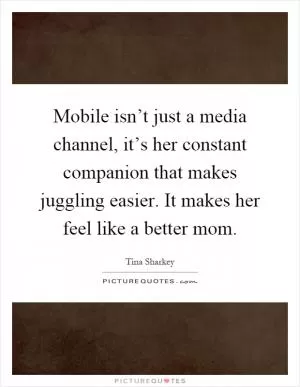 Mobile isn’t just a media channel, it’s her constant companion that makes juggling easier. It makes her feel like a better mom Picture Quote #1