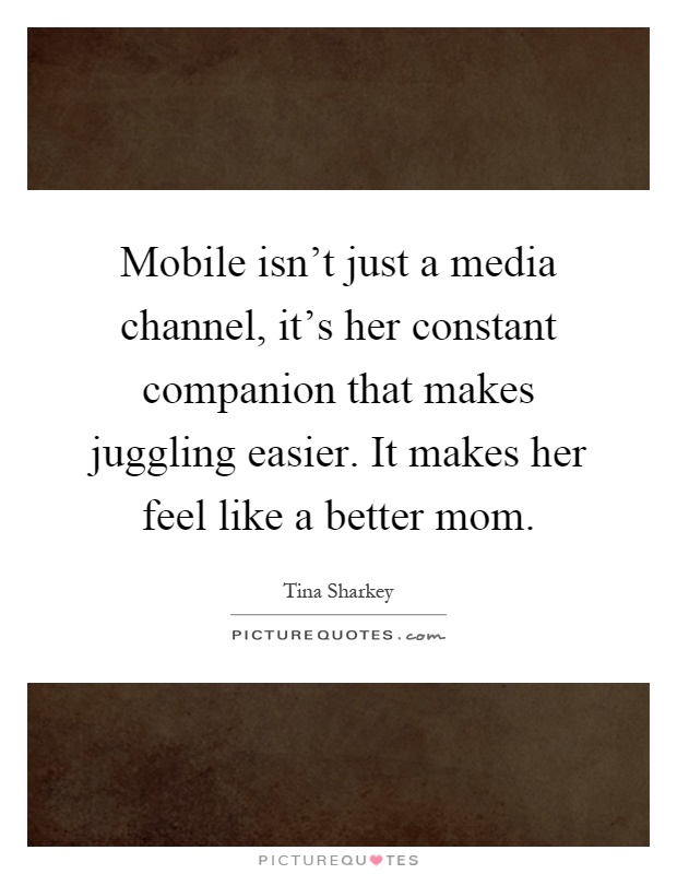 Mobile isn't just a media channel, it's her constant companion that makes juggling easier. It makes her feel like a better mom Picture Quote #1