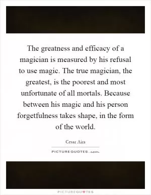 The greatness and efficacy of a magician is measured by his refusal to use magic. The true magician, the greatest, is the poorest and most unfortunate of all mortals. Because between his magic and his person forgetfulness takes shape, in the form of the world Picture Quote #1