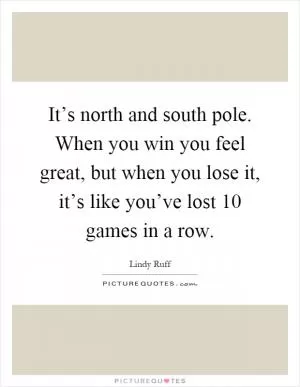 It’s north and south pole. When you win you feel great, but when you lose it, it’s like you’ve lost 10 games in a row Picture Quote #1