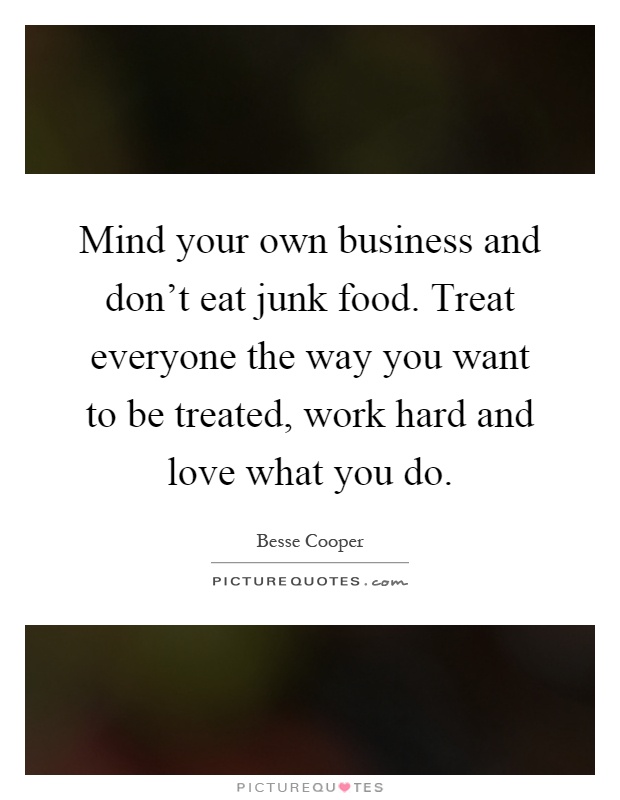 Mind your own business and don't eat junk food. Treat everyone the way you want to be treated, work hard and love what you do Picture Quote #1