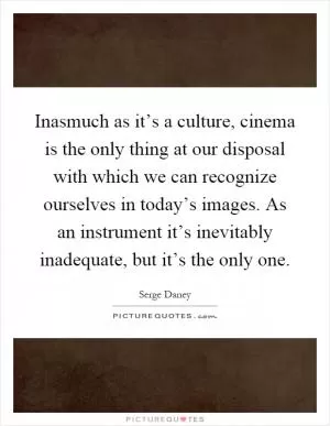 Inasmuch as it’s a culture, cinema is the only thing at our disposal with which we can recognize ourselves in today’s images. As an instrument it’s inevitably inadequate, but it’s the only one Picture Quote #1