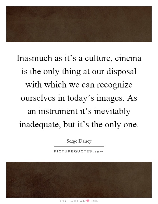 Inasmuch as it's a culture, cinema is the only thing at our disposal with which we can recognize ourselves in today's images. As an instrument it's inevitably inadequate, but it's the only one Picture Quote #1