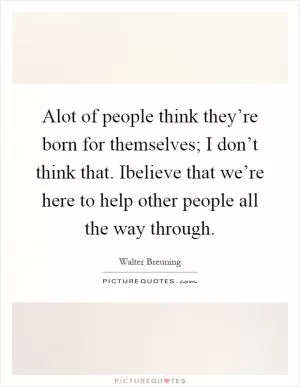 Alot of people think they’re born for themselves; I don’t think that. Ibelieve that we’re here to help other people all the way through Picture Quote #1