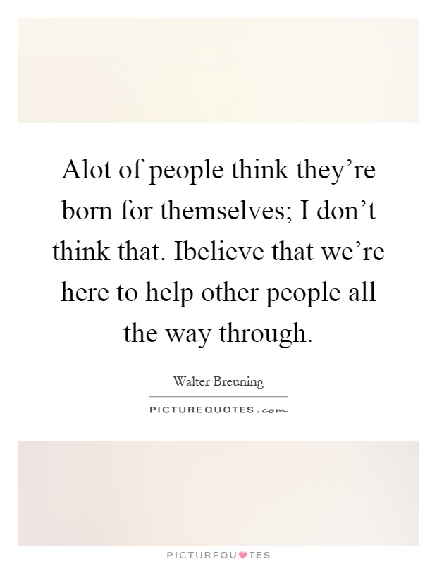 Alot of people think they're born for themselves; I don't think that. Ibelieve that we're here to help other people all the way through Picture Quote #1