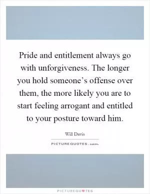 Pride and entitlement always go with unforgiveness. The longer you hold someone’s offense over them, the more likely you are to start feeling arrogant and entitled to your posture toward him Picture Quote #1